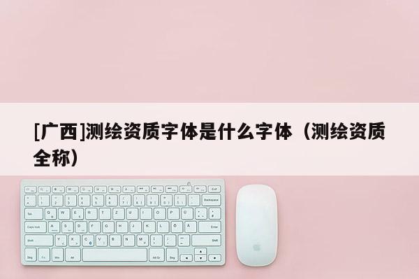 [廣西]測繪資質(zhì)字體是什么字體（測繪資質(zhì)全稱）
