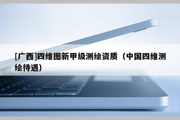 [廣西]四維圖新甲級(jí)測(cè)繪資質(zhì)（中國(guó)四維測(cè)繪待遇）