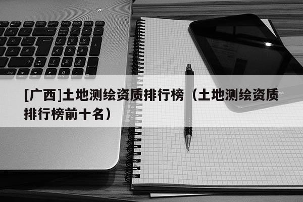 [廣西]土地測繪資質(zhì)排行榜（土地測繪資質(zhì)排行榜前十名）