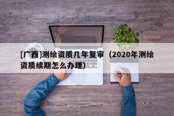 [廣西]測(cè)繪資質(zhì)幾年復(fù)審（2020年測(cè)繪資質(zhì)續(xù)期怎么辦理）