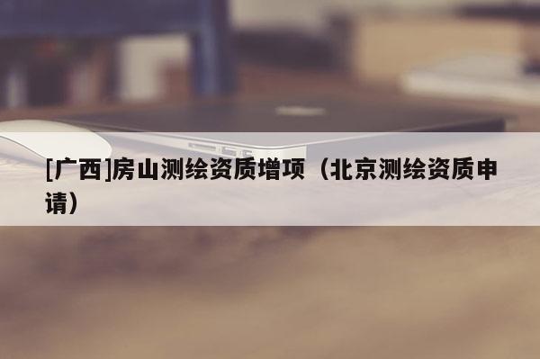 [廣西]房山測繪資質(zhì)增項（北京測繪資質(zhì)申請）