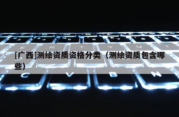 [廣西]測繪資質(zhì)資格分類（測繪資質(zhì)包含哪些）