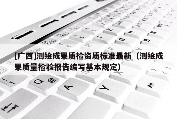 [廣西]測(cè)繪成果質(zhì)檢資質(zhì)標(biāo)準(zhǔn)最新（測(cè)繪成果質(zhì)量檢驗(yàn)報(bào)告編寫(xiě)基本規(guī)定）