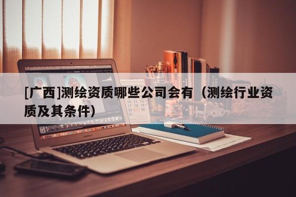 [廣西]測繪資質(zhì)哪些公司會(huì)有（測繪行業(yè)資質(zhì)及其條件）