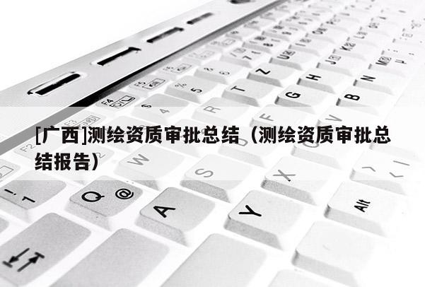 [廣西]測(cè)繪資質(zhì)審批總結(jié)（測(cè)繪資質(zhì)審批總結(jié)報(bào)告）