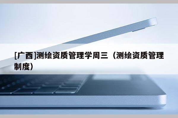 [廣西]測繪資質(zhì)管理學(xué)周三（測繪資質(zhì)管理制度）