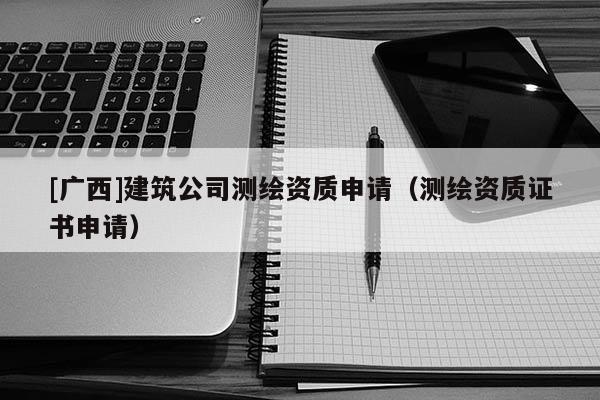 [廣西]建筑公司測繪資質(zhì)申請（測繪資質(zhì)證書申請）