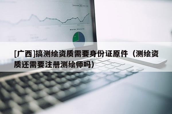 [廣西]搞測繪資質(zhì)需要身份證原件（測繪資質(zhì)還需要注冊測繪師嗎）