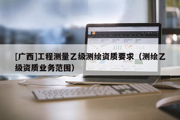 [廣西]工程測(cè)量乙級(jí)測(cè)繪資質(zhì)要求（測(cè)繪乙級(jí)資質(zhì)業(yè)務(wù)范圍）