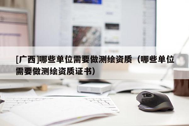 [廣西]哪些單位需要做測繪資質(zhì)（哪些單位需要做測繪資質(zhì)證書）
