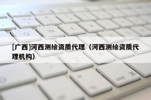[廣西]河西測繪資質(zhì)代理（河西測繪資質(zhì)代理機構(gòu)）