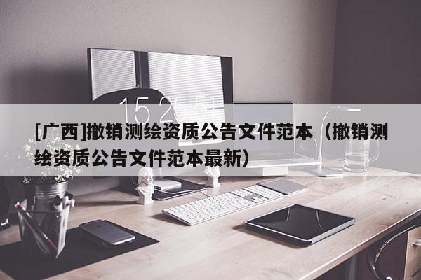 [廣西]撤銷測繪資質(zhì)公告文件范本（撤銷測繪資質(zhì)公告文件范本最新）