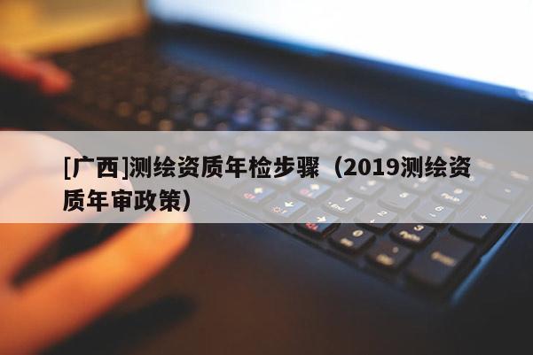 [廣西]測(cè)繪資質(zhì)年檢步驟（2019測(cè)繪資質(zhì)年審政策）
