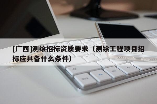 [廣西]測繪招標資質要求（測繪工程項目招標應具備什么條件）