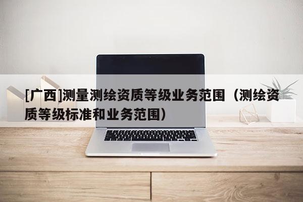 [廣西]測量測繪資質(zhì)等級業(yè)務(wù)范圍（測繪資質(zhì)等級標(biāo)準(zhǔn)和業(yè)務(wù)范圍）