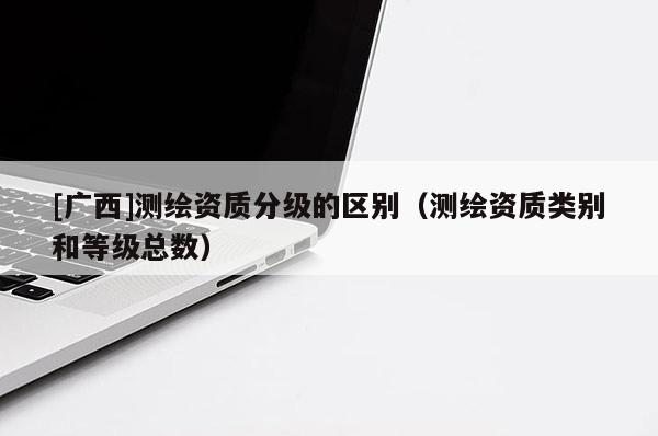 [廣西]測繪資質(zhì)分級(jí)的區(qū)別（測繪資質(zhì)類別和等級(jí)總數(shù)）