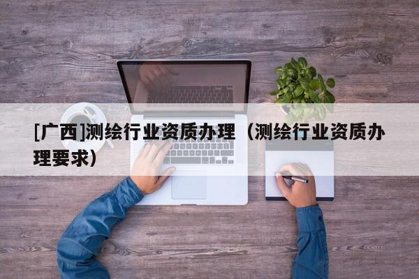 [廣西]測(cè)繪行業(yè)資質(zhì)辦理（測(cè)繪行業(yè)資質(zhì)辦理要求）