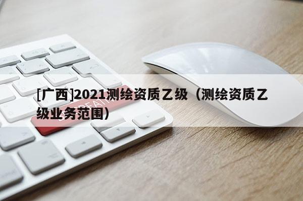 [廣西]2021測(cè)繪資質(zhì)乙級(jí)（測(cè)繪資質(zhì)乙級(jí)業(yè)務(wù)范圍）