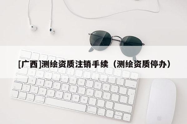 [廣西]測(cè)繪資質(zhì)注銷手續(xù)（測(cè)繪資質(zhì)停辦）