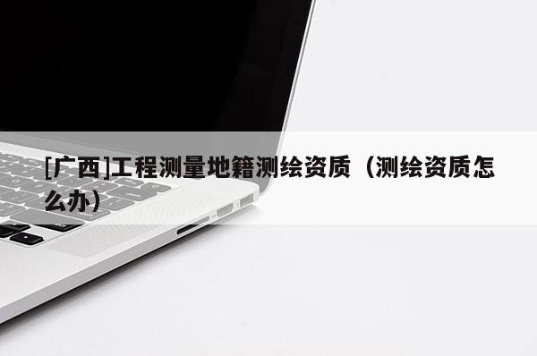 [廣西]工程測量地籍測繪資質(zhì)（測繪資質(zhì)怎么辦）