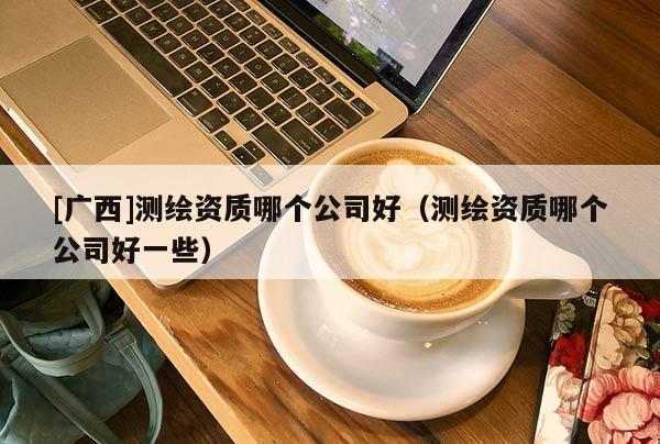 [廣西]測繪資質(zhì)哪個公司好（測繪資質(zhì)哪個公司好一些）