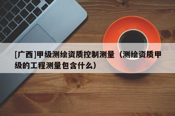 [廣西]甲級測繪資質(zhì)控制測量（測繪資質(zhì)甲級的工程測量包含什么）