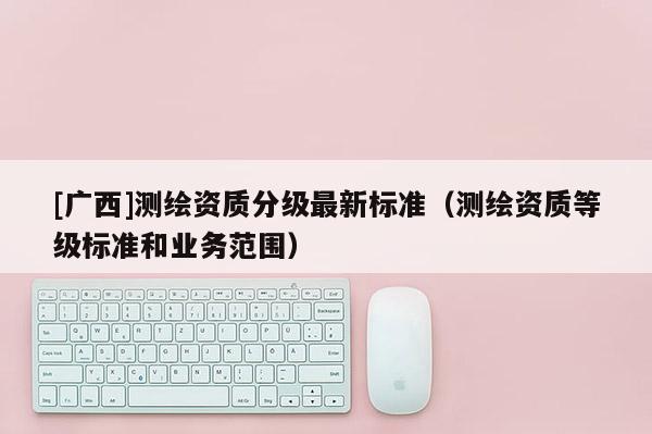 [廣西]測繪資質(zhì)分級最新標準（測繪資質(zhì)等級標準和業(yè)務(wù)范圍）