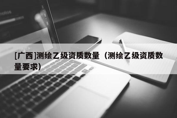 [廣西]測(cè)繪乙級(jí)資質(zhì)數(shù)量（測(cè)繪乙級(jí)資質(zhì)數(shù)量要求）