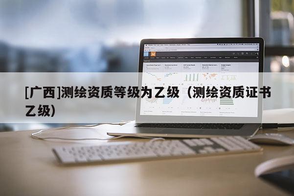 [廣西]測(cè)繪資質(zhì)等級(jí)為乙級(jí)（測(cè)繪資質(zhì)證書乙級(jí)）