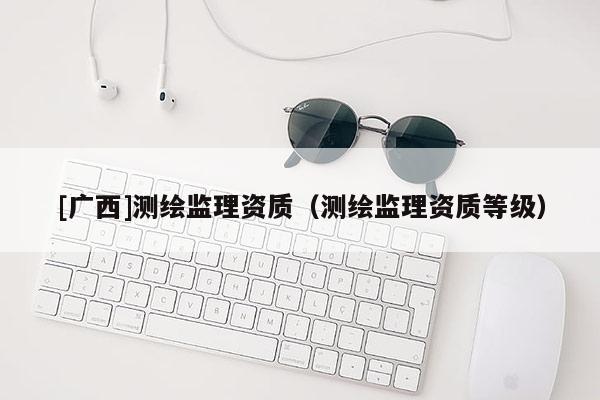 [廣西]測繪監(jiān)理資質（測繪監(jiān)理資質等級）