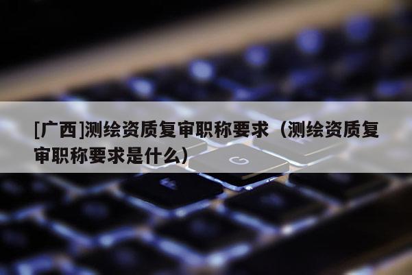 [廣西]測繪資質(zhì)復(fù)審職稱要求（測繪資質(zhì)復(fù)審職稱要求是什么）