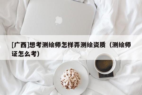 [廣西]想考測(cè)繪師怎樣弄測(cè)繪資質(zhì)（測(cè)繪師證怎么考）