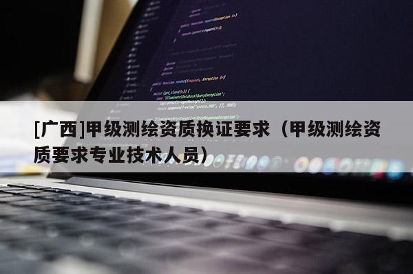 [廣西]甲級測繪資質(zhì)換證要求（甲級測繪資質(zhì)要求專業(yè)技術(shù)人員）
