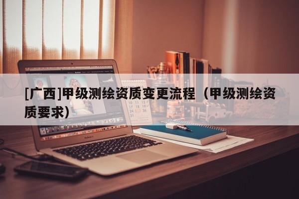 [廣西]甲級測繪資質(zhì)變更流程（甲級測繪資質(zhì)要求）