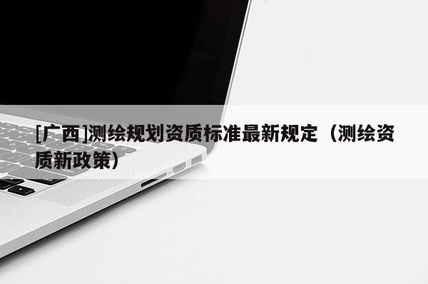 [廣西]測繪規(guī)劃資質(zhì)標(biāo)準(zhǔn)最新規(guī)定（測繪資質(zhì)新政策）