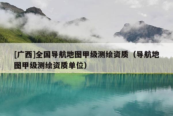 [廣西]全國導(dǎo)航地圖甲級測繪資質(zhì)（導(dǎo)航地圖甲級測繪資質(zhì)單位）