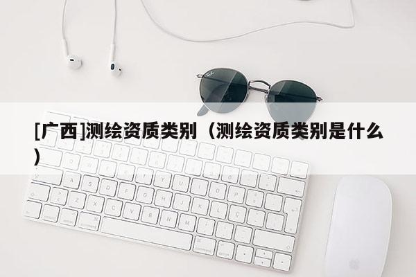[廣西]測(cè)繪資質(zhì)類(lèi)別（測(cè)繪資質(zhì)類(lèi)別是什么）