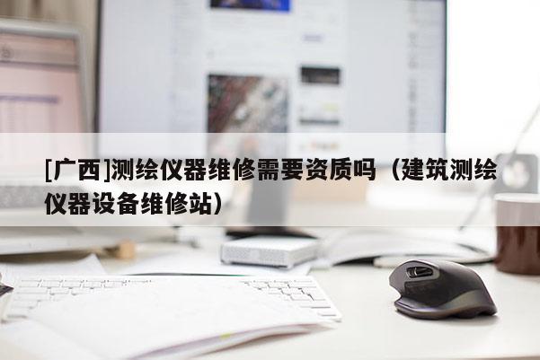 [廣西]測繪儀器維修需要資質(zhì)嗎（建筑測繪儀器設(shè)備維修站）