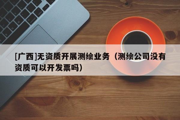 [廣西]無資質(zhì)開展測繪業(yè)務(wù)（測繪公司沒有資質(zhì)可以開發(fā)票嗎）