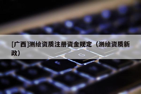 [廣西]測繪資質(zhì)注冊資金規(guī)定（測繪資質(zhì)新政）