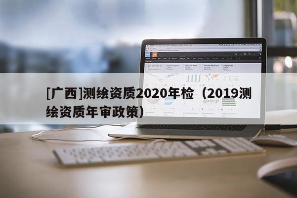 [廣西]測(cè)繪資質(zhì)2020年檢（2019測(cè)繪資質(zhì)年審政策）