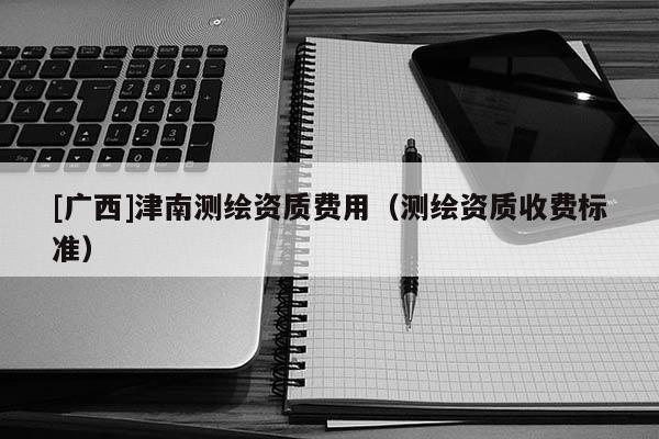 [廣西]津南測(cè)繪資質(zhì)費(fèi)用（測(cè)繪資質(zhì)收費(fèi)標(biāo)準(zhǔn)）