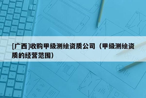[廣西]收購(gòu)甲級(jí)測(cè)繪資質(zhì)公司（甲級(jí)測(cè)繪資質(zhì)的經(jīng)營(yíng)范圍）