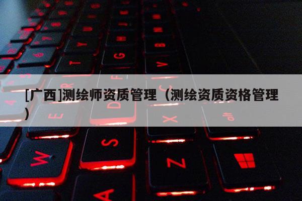 [廣西]測繪師資質(zhì)管理（測繪資質(zhì)資格管理）