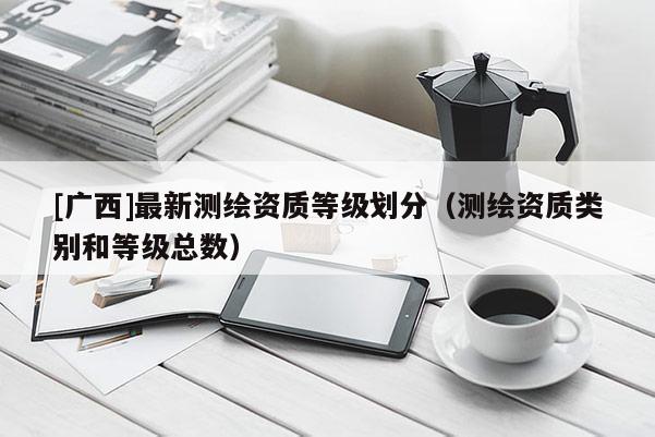 [廣西]最新測繪資質(zhì)等級劃分（測繪資質(zhì)類別和等級總數(shù)）