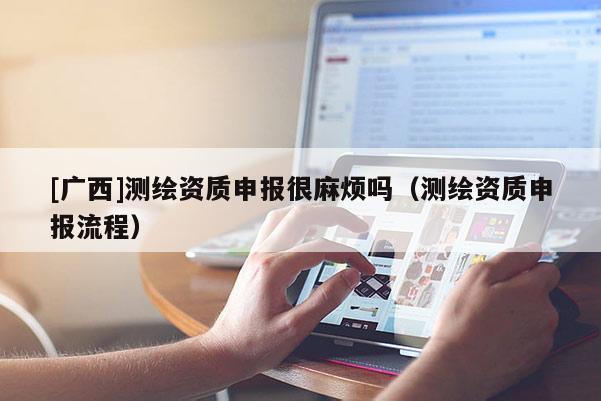 [廣西]測繪資質(zhì)申報很麻煩嗎（測繪資質(zhì)申報流程）