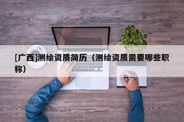 [廣西]測繪資質(zhì)簡歷（測繪資質(zhì)需要哪些職稱）