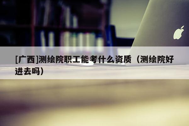 [廣西]測繪院職工能考什么資質(zhì)（測繪院好進(jìn)去嗎）