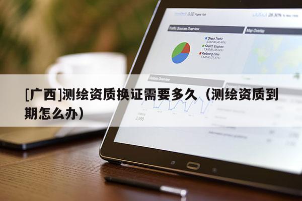 [廣西]測繪資質(zhì)換證需要多久（測繪資質(zhì)到期怎么辦）