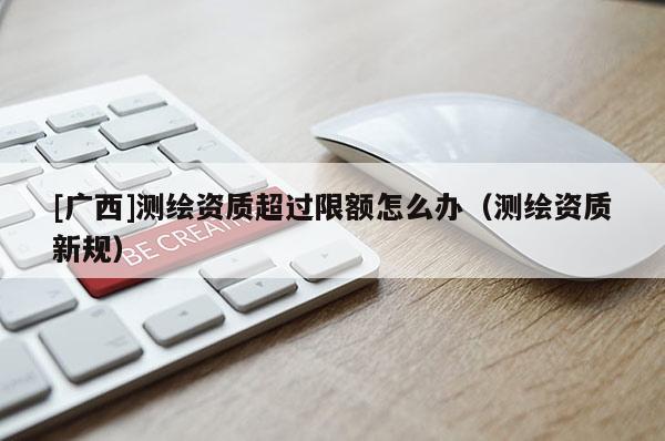 [廣西]測繪資質(zhì)超過限額怎么辦（測繪資質(zhì)新規(guī)）
